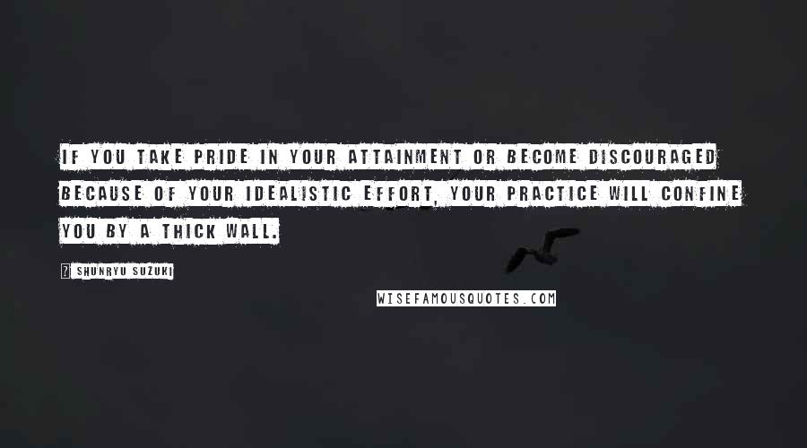 Shunryu Suzuki Quotes: If you take pride in your attainment or become discouraged because of your idealistic effort, your practice will confine you by a thick wall.