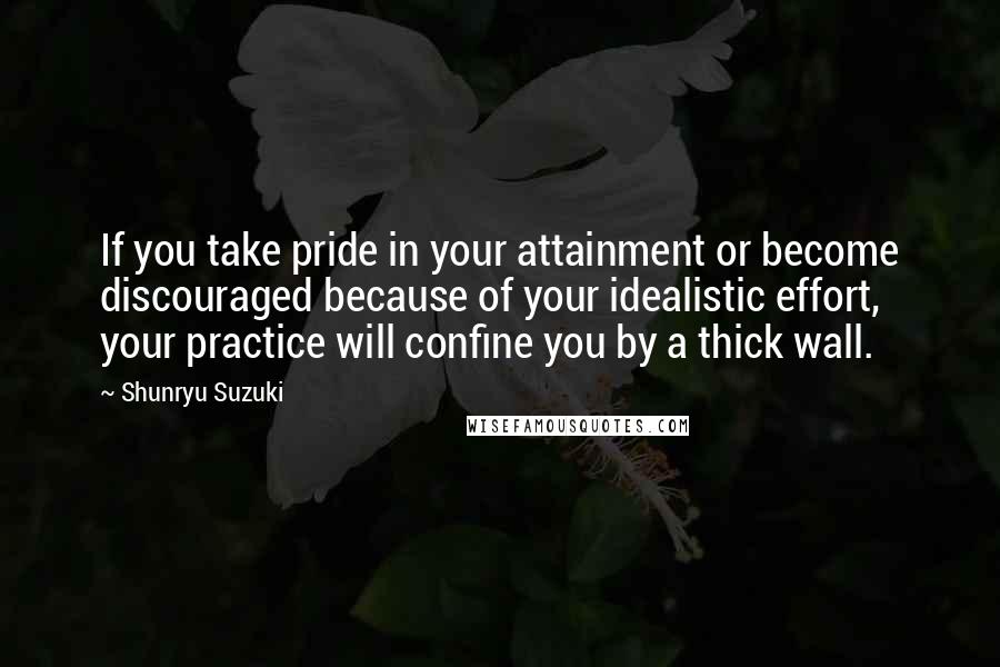 Shunryu Suzuki Quotes: If you take pride in your attainment or become discouraged because of your idealistic effort, your practice will confine you by a thick wall.