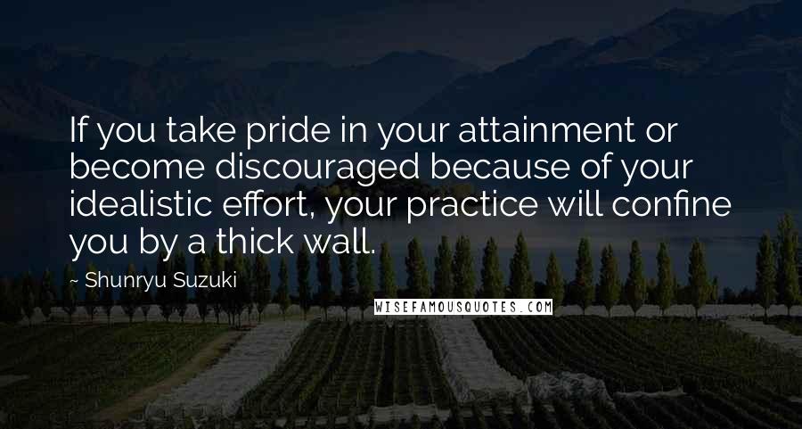 Shunryu Suzuki Quotes: If you take pride in your attainment or become discouraged because of your idealistic effort, your practice will confine you by a thick wall.