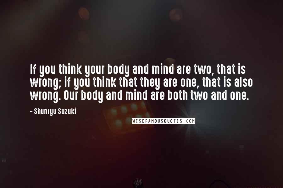 Shunryu Suzuki Quotes: If you think your body and mind are two, that is wrong; if you think that they are one, that is also wrong. Our body and mind are both two and one.
