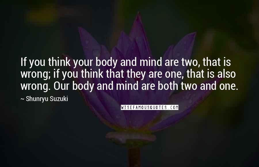 Shunryu Suzuki Quotes: If you think your body and mind are two, that is wrong; if you think that they are one, that is also wrong. Our body and mind are both two and one.