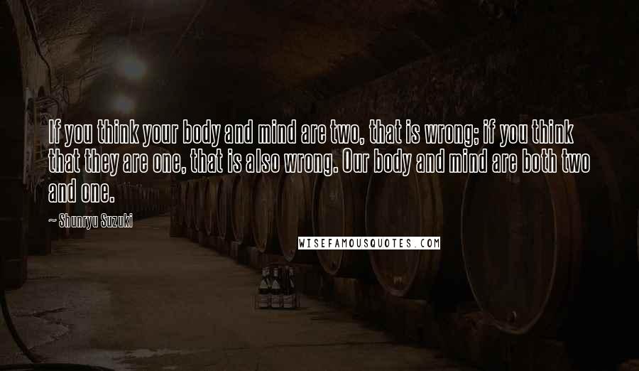 Shunryu Suzuki Quotes: If you think your body and mind are two, that is wrong; if you think that they are one, that is also wrong. Our body and mind are both two and one.