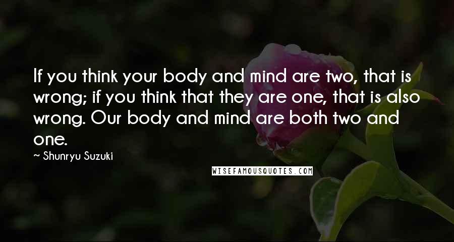 Shunryu Suzuki Quotes: If you think your body and mind are two, that is wrong; if you think that they are one, that is also wrong. Our body and mind are both two and one.