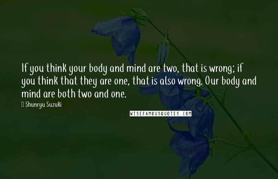 Shunryu Suzuki Quotes: If you think your body and mind are two, that is wrong; if you think that they are one, that is also wrong. Our body and mind are both two and one.