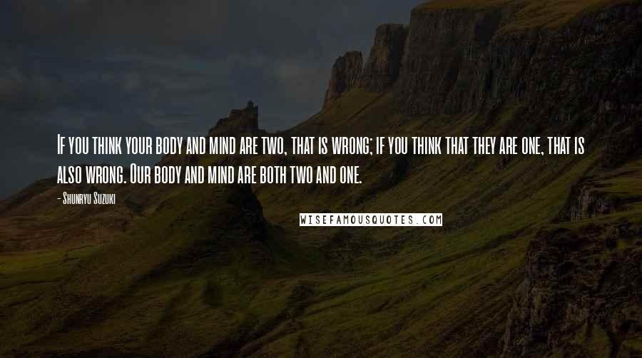 Shunryu Suzuki Quotes: If you think your body and mind are two, that is wrong; if you think that they are one, that is also wrong. Our body and mind are both two and one.