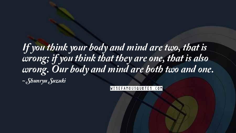 Shunryu Suzuki Quotes: If you think your body and mind are two, that is wrong; if you think that they are one, that is also wrong. Our body and mind are both two and one.