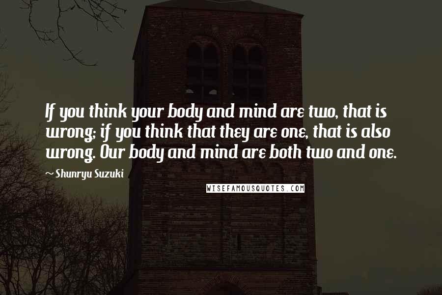 Shunryu Suzuki Quotes: If you think your body and mind are two, that is wrong; if you think that they are one, that is also wrong. Our body and mind are both two and one.