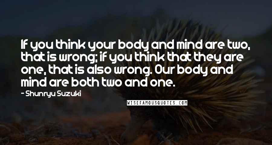 Shunryu Suzuki Quotes: If you think your body and mind are two, that is wrong; if you think that they are one, that is also wrong. Our body and mind are both two and one.