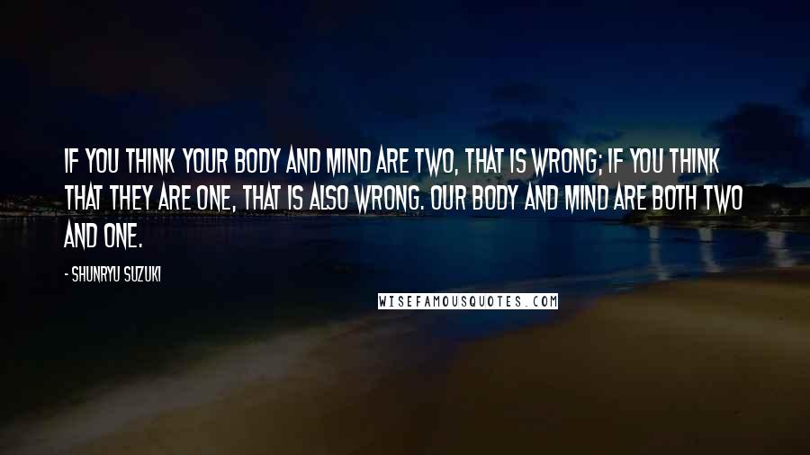 Shunryu Suzuki Quotes: If you think your body and mind are two, that is wrong; if you think that they are one, that is also wrong. Our body and mind are both two and one.