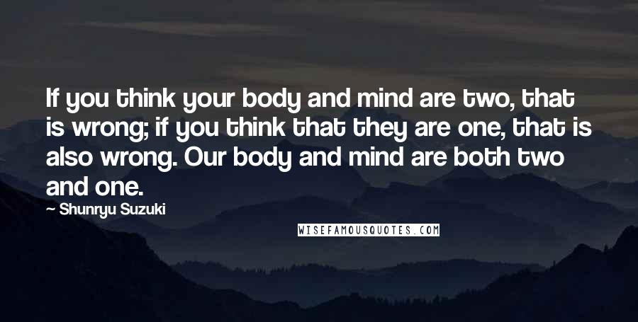 Shunryu Suzuki Quotes: If you think your body and mind are two, that is wrong; if you think that they are one, that is also wrong. Our body and mind are both two and one.