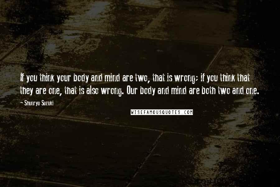 Shunryu Suzuki Quotes: If you think your body and mind are two, that is wrong; if you think that they are one, that is also wrong. Our body and mind are both two and one.