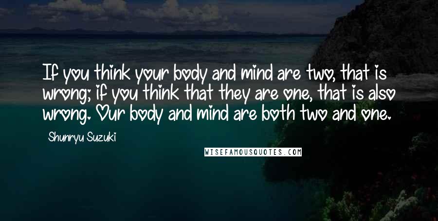 Shunryu Suzuki Quotes: If you think your body and mind are two, that is wrong; if you think that they are one, that is also wrong. Our body and mind are both two and one.
