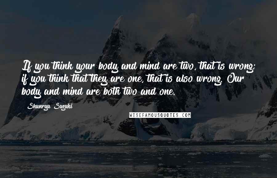 Shunryu Suzuki Quotes: If you think your body and mind are two, that is wrong; if you think that they are one, that is also wrong. Our body and mind are both two and one.
