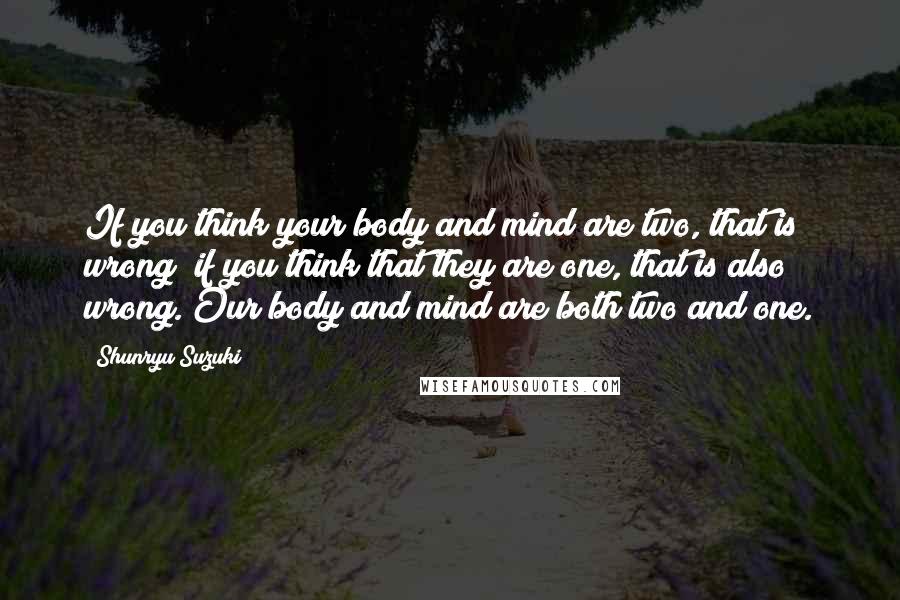 Shunryu Suzuki Quotes: If you think your body and mind are two, that is wrong; if you think that they are one, that is also wrong. Our body and mind are both two and one.