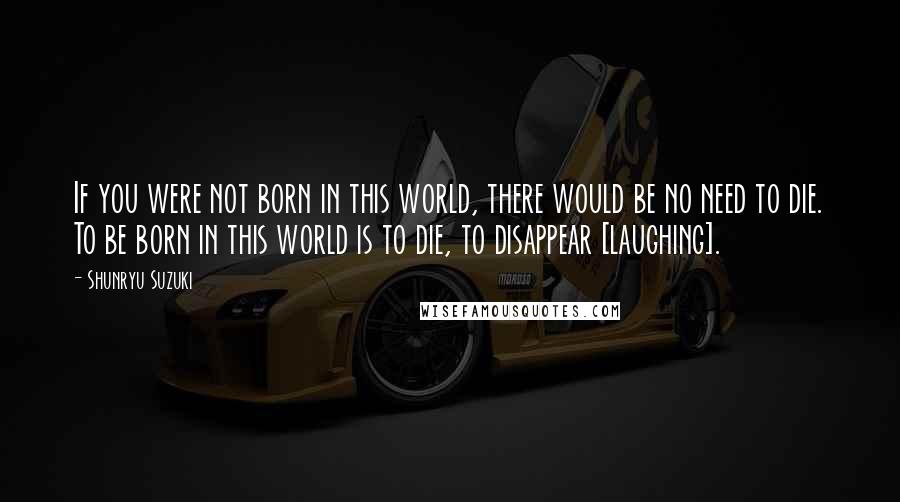 Shunryu Suzuki Quotes: If you were not born in this world, there would be no need to die. To be born in this world is to die, to disappear [laughing].