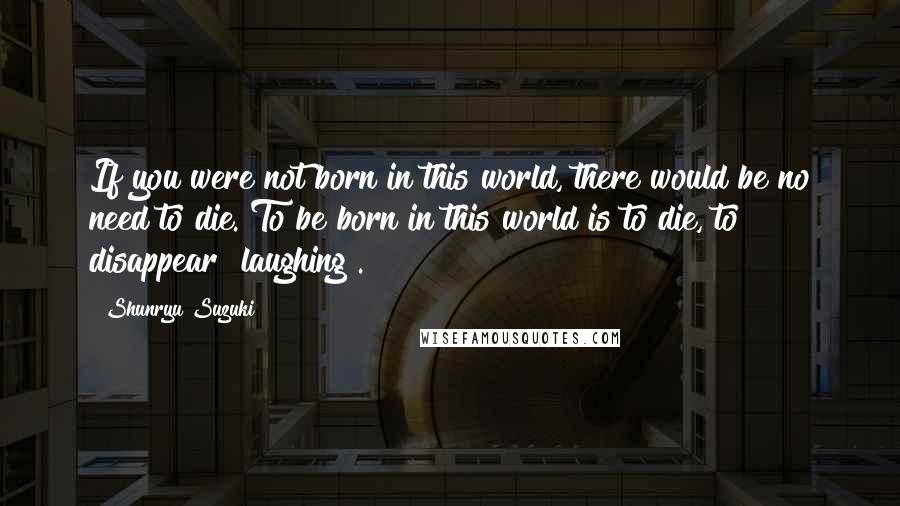 Shunryu Suzuki Quotes: If you were not born in this world, there would be no need to die. To be born in this world is to die, to disappear [laughing].