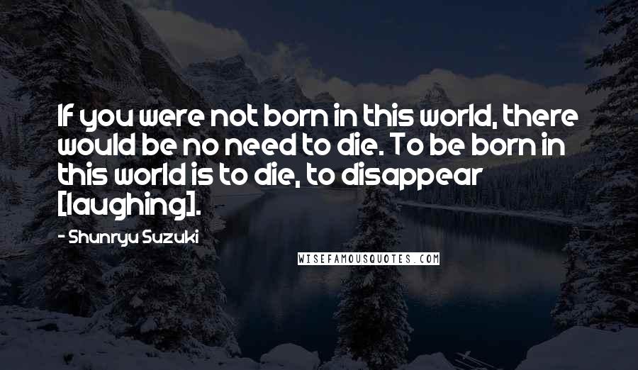 Shunryu Suzuki Quotes: If you were not born in this world, there would be no need to die. To be born in this world is to die, to disappear [laughing].