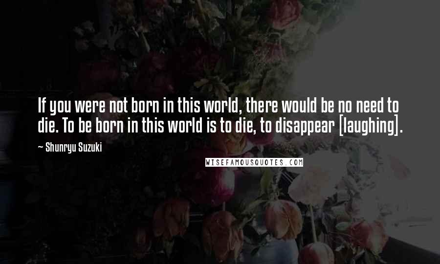 Shunryu Suzuki Quotes: If you were not born in this world, there would be no need to die. To be born in this world is to die, to disappear [laughing].