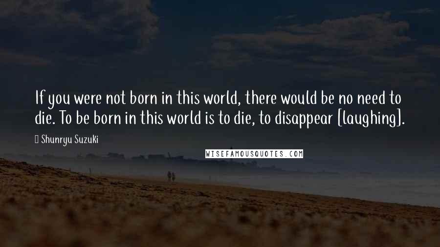 Shunryu Suzuki Quotes: If you were not born in this world, there would be no need to die. To be born in this world is to die, to disappear [laughing].