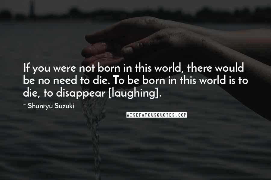 Shunryu Suzuki Quotes: If you were not born in this world, there would be no need to die. To be born in this world is to die, to disappear [laughing].