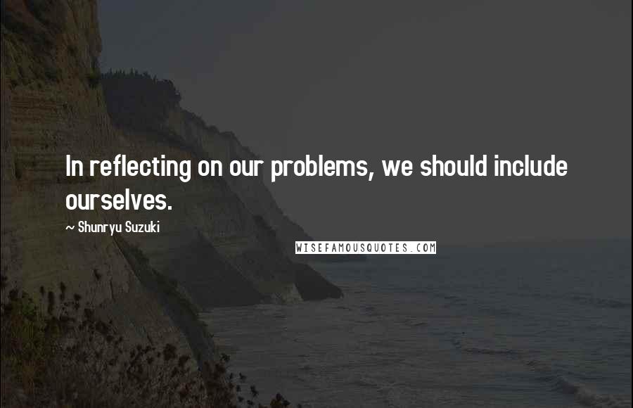 Shunryu Suzuki Quotes: In reflecting on our problems, we should include ourselves.