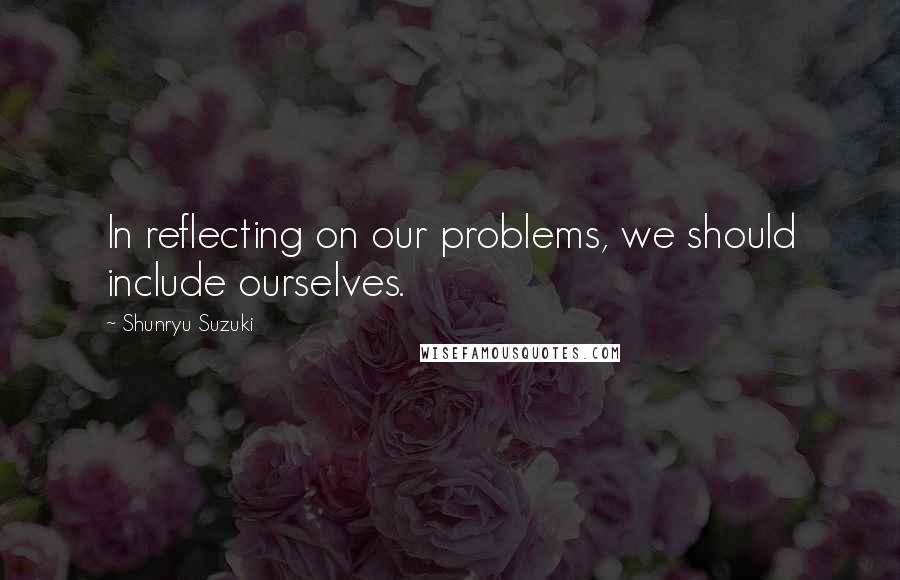Shunryu Suzuki Quotes: In reflecting on our problems, we should include ourselves.