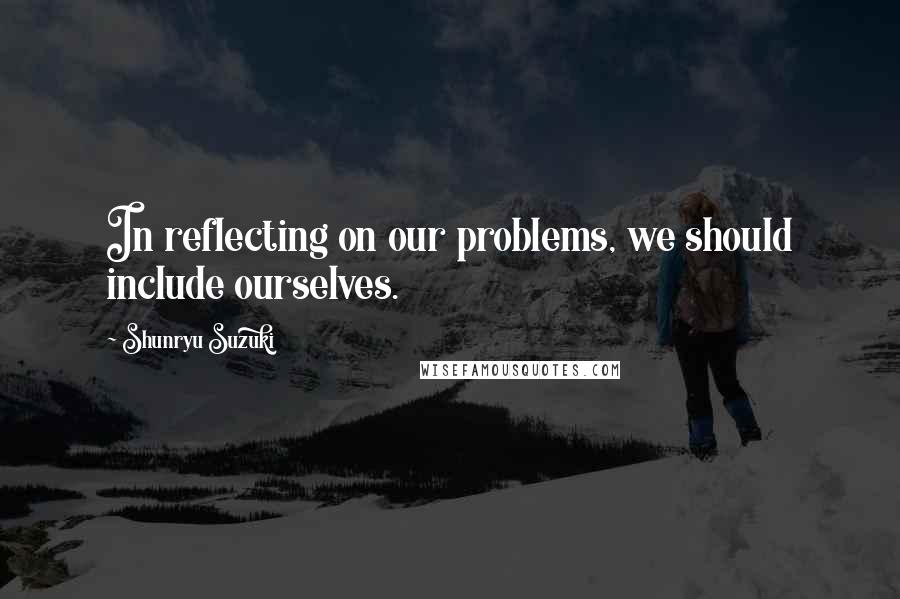 Shunryu Suzuki Quotes: In reflecting on our problems, we should include ourselves.