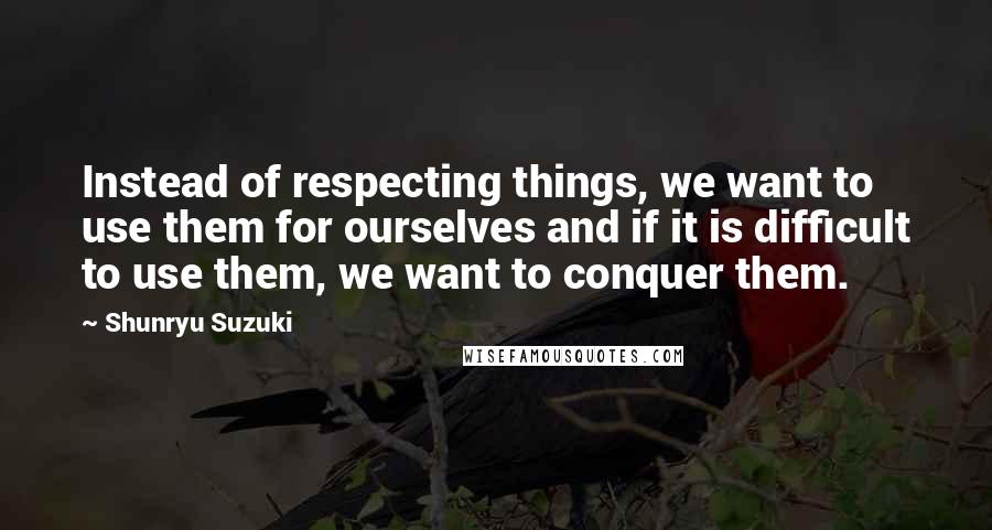 Shunryu Suzuki Quotes: Instead of respecting things, we want to use them for ourselves and if it is difficult to use them, we want to conquer them.