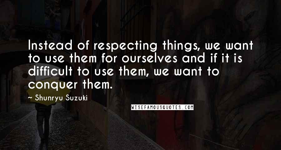 Shunryu Suzuki Quotes: Instead of respecting things, we want to use them for ourselves and if it is difficult to use them, we want to conquer them.