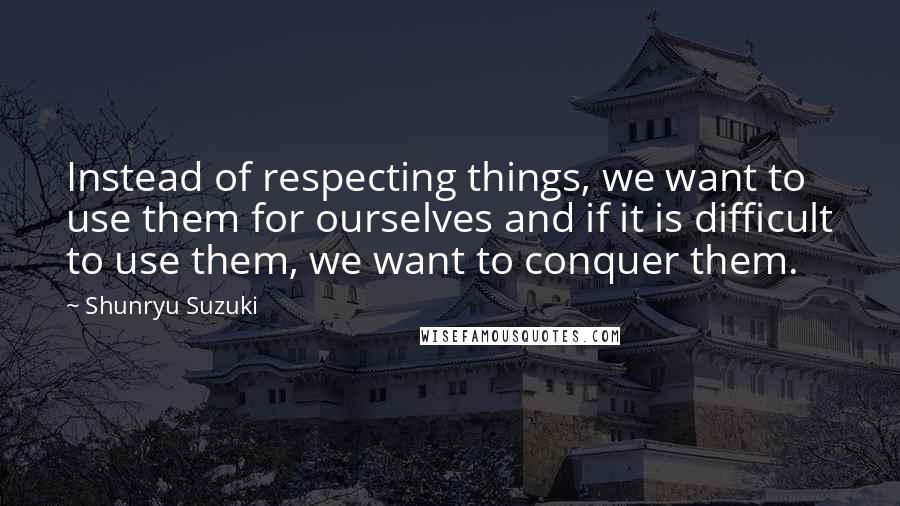 Shunryu Suzuki Quotes: Instead of respecting things, we want to use them for ourselves and if it is difficult to use them, we want to conquer them.