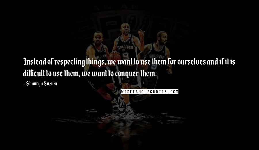 Shunryu Suzuki Quotes: Instead of respecting things, we want to use them for ourselves and if it is difficult to use them, we want to conquer them.