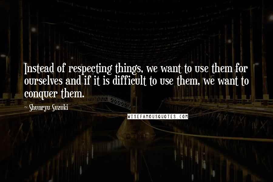 Shunryu Suzuki Quotes: Instead of respecting things, we want to use them for ourselves and if it is difficult to use them, we want to conquer them.