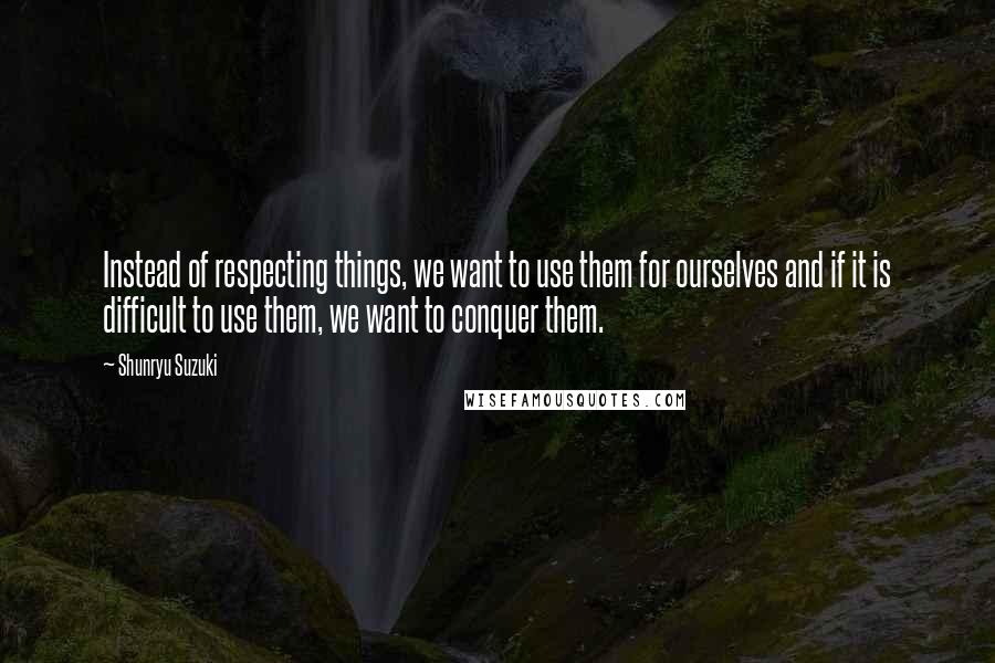 Shunryu Suzuki Quotes: Instead of respecting things, we want to use them for ourselves and if it is difficult to use them, we want to conquer them.