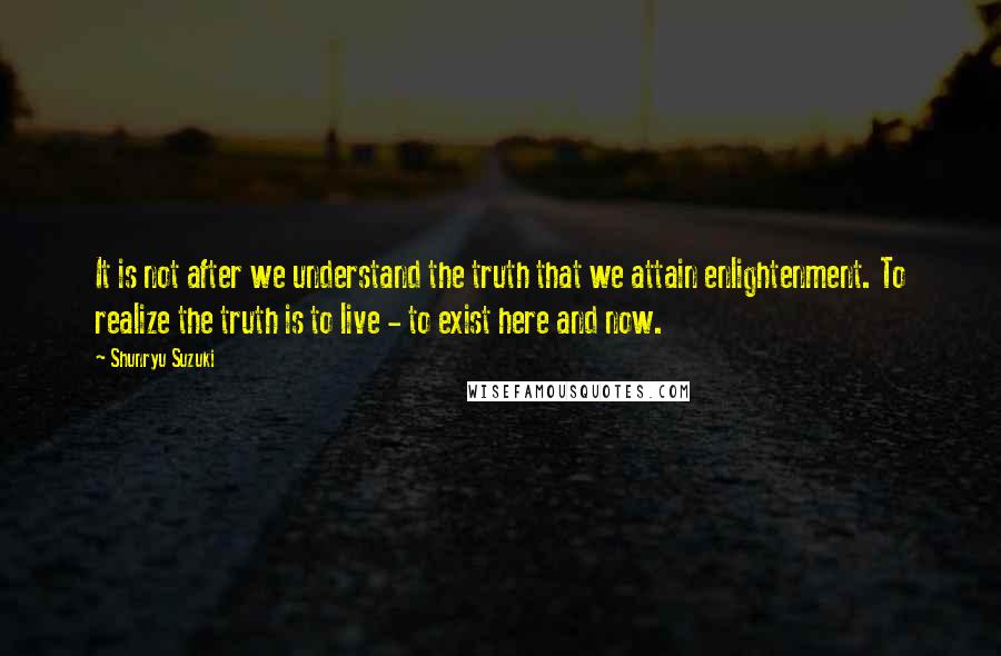 Shunryu Suzuki Quotes: It is not after we understand the truth that we attain enlightenment. To realize the truth is to live - to exist here and now.