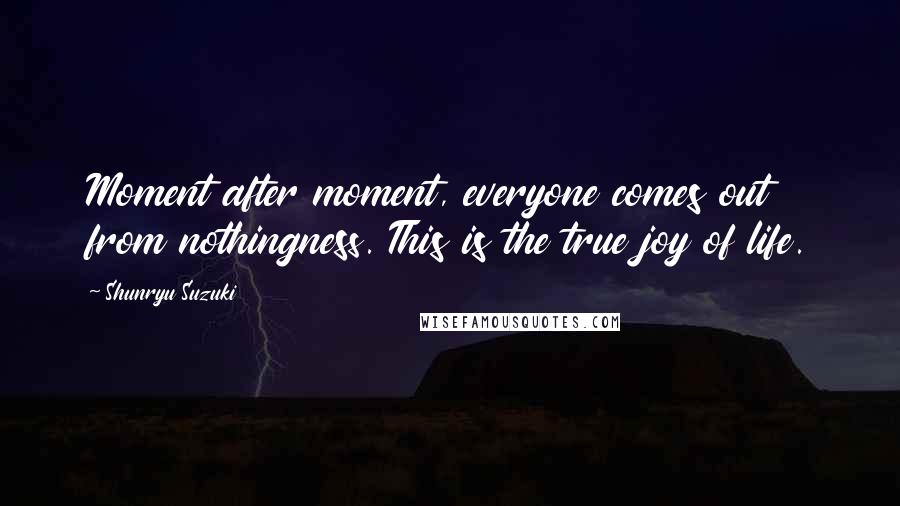 Shunryu Suzuki Quotes: Moment after moment, everyone comes out from nothingness. This is the true joy of life.