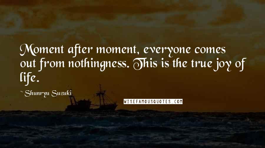 Shunryu Suzuki Quotes: Moment after moment, everyone comes out from nothingness. This is the true joy of life.