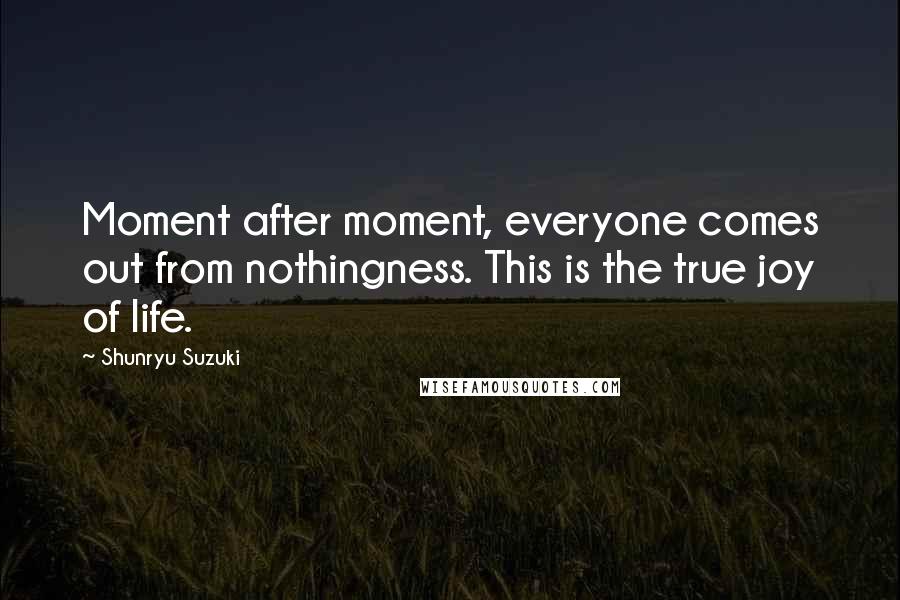 Shunryu Suzuki Quotes: Moment after moment, everyone comes out from nothingness. This is the true joy of life.