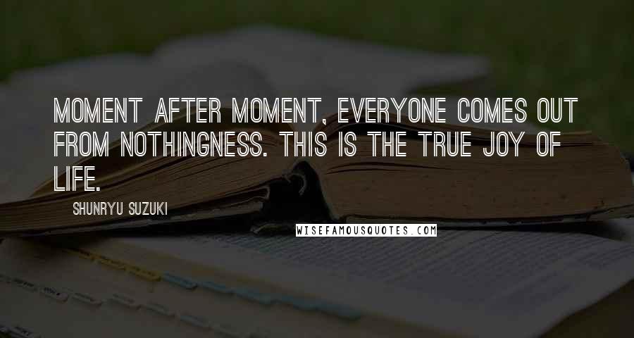 Shunryu Suzuki Quotes: Moment after moment, everyone comes out from nothingness. This is the true joy of life.