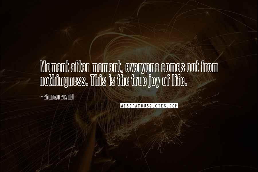 Shunryu Suzuki Quotes: Moment after moment, everyone comes out from nothingness. This is the true joy of life.