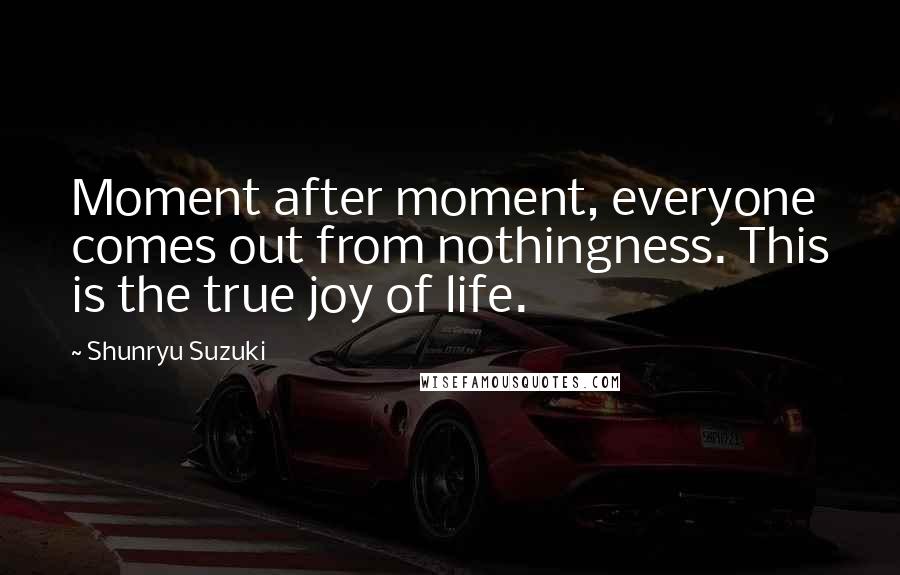 Shunryu Suzuki Quotes: Moment after moment, everyone comes out from nothingness. This is the true joy of life.