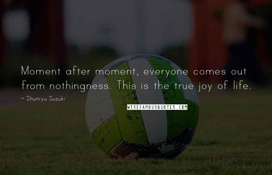 Shunryu Suzuki Quotes: Moment after moment, everyone comes out from nothingness. This is the true joy of life.