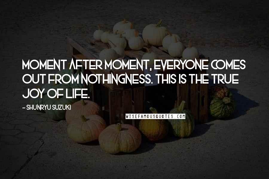 Shunryu Suzuki Quotes: Moment after moment, everyone comes out from nothingness. This is the true joy of life.