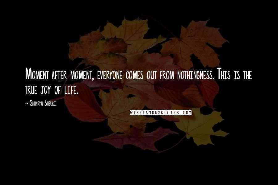 Shunryu Suzuki Quotes: Moment after moment, everyone comes out from nothingness. This is the true joy of life.