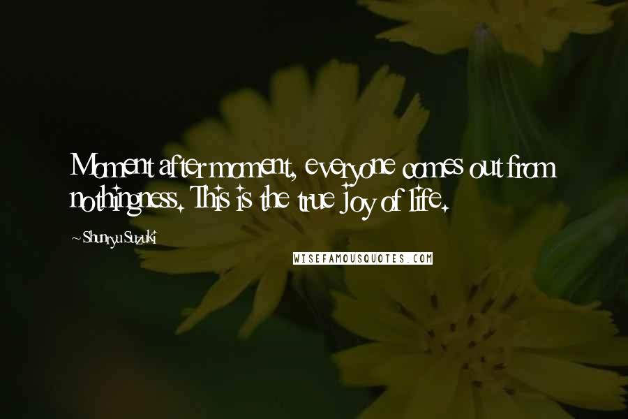 Shunryu Suzuki Quotes: Moment after moment, everyone comes out from nothingness. This is the true joy of life.