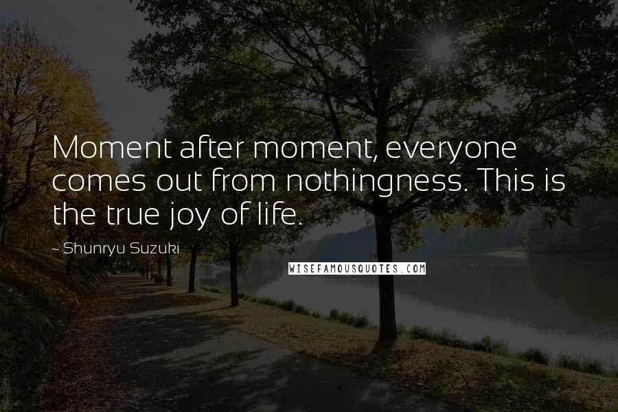 Shunryu Suzuki Quotes: Moment after moment, everyone comes out from nothingness. This is the true joy of life.
