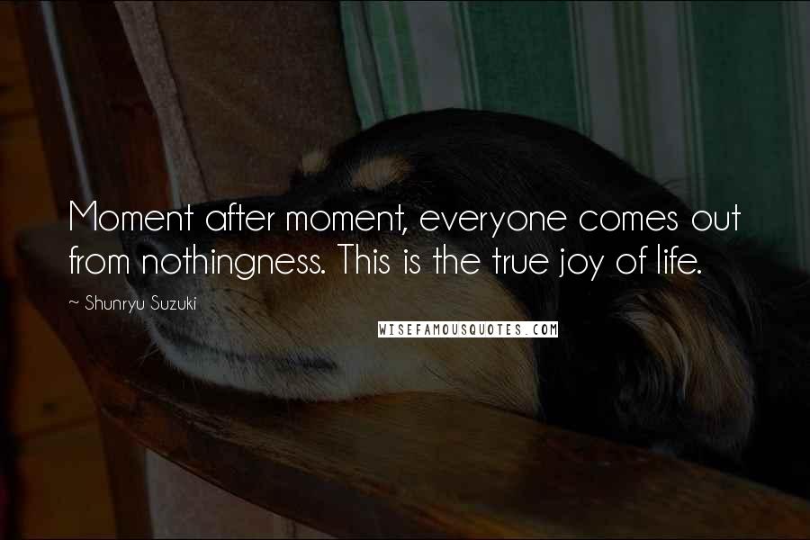 Shunryu Suzuki Quotes: Moment after moment, everyone comes out from nothingness. This is the true joy of life.