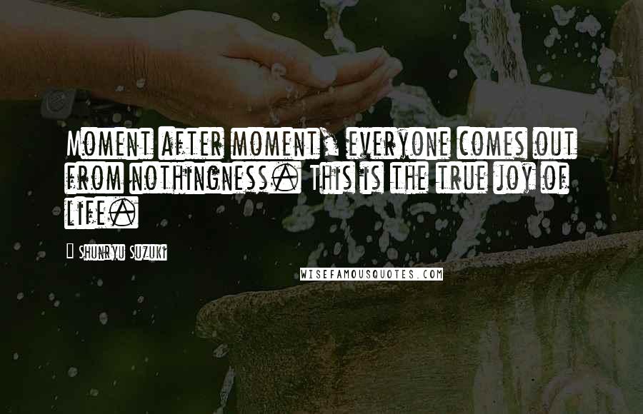 Shunryu Suzuki Quotes: Moment after moment, everyone comes out from nothingness. This is the true joy of life.
