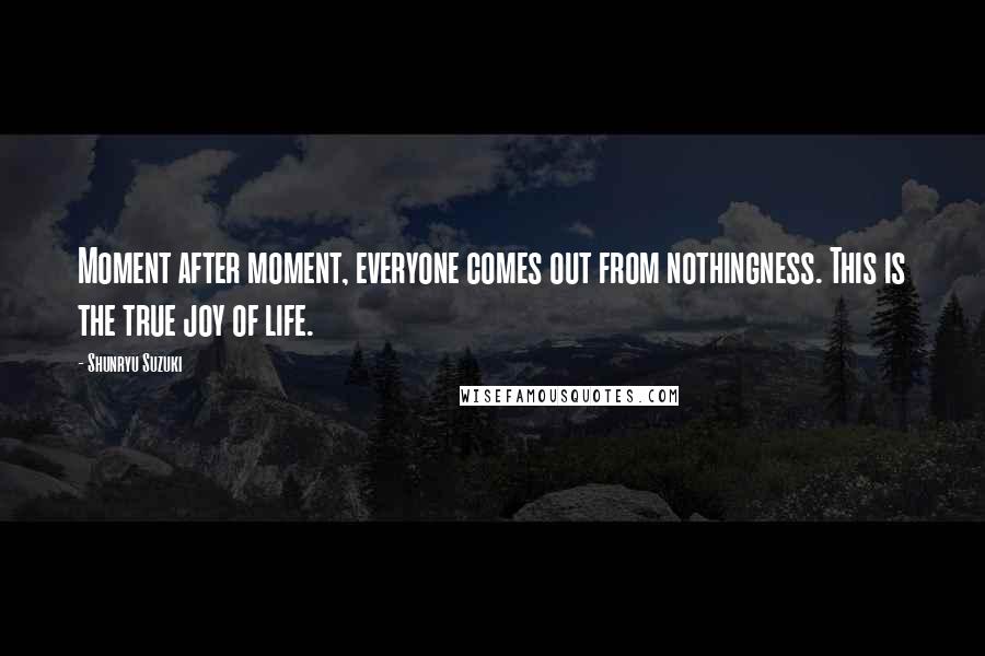 Shunryu Suzuki Quotes: Moment after moment, everyone comes out from nothingness. This is the true joy of life.