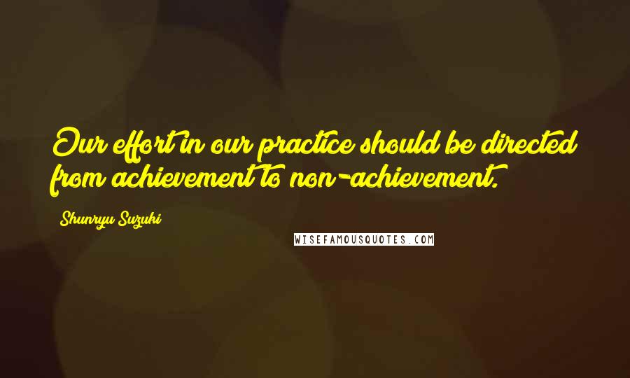 Shunryu Suzuki Quotes: Our effort in our practice should be directed from achievement to non-achievement.