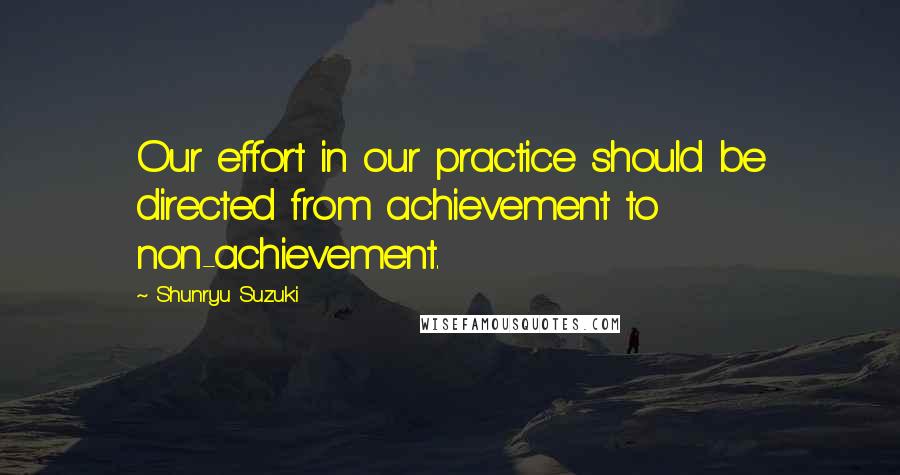 Shunryu Suzuki Quotes: Our effort in our practice should be directed from achievement to non-achievement.